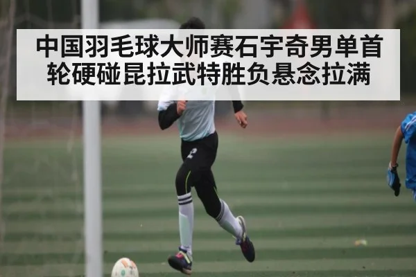 中国羽毛球大师赛石宇奇男单首轮硬碰昆拉武特胜负悬念拉满