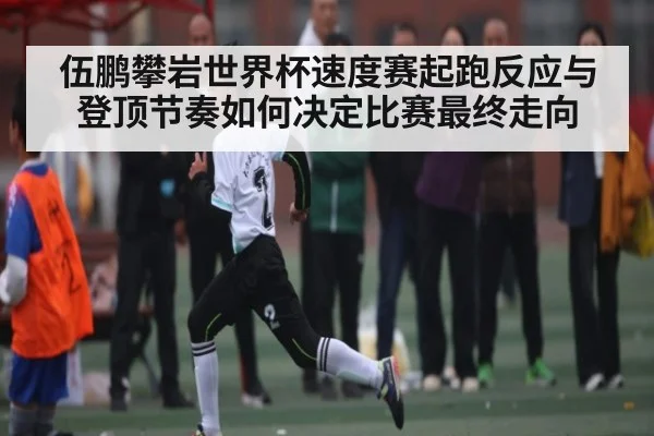 伍鹏攀岩世界杯速度赛起跑反应与登顶节奏如何决定比赛最终走向